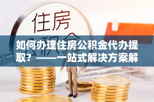 沙洋如何办理住房公积金代办提取？——一站式解决方案解析