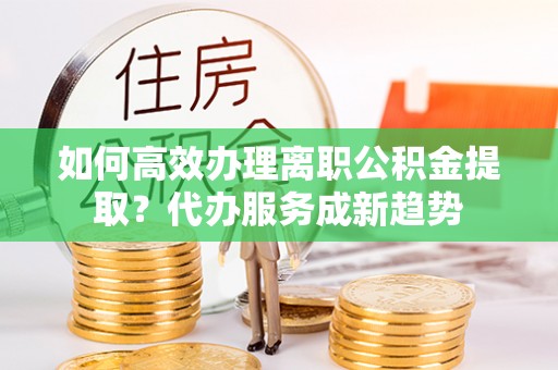 沙洋如何高效办理离职公积金提取？代办服务成新趋势